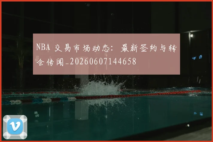 NBA 交易市场动态：最新签约与转会传闻_20260607144658