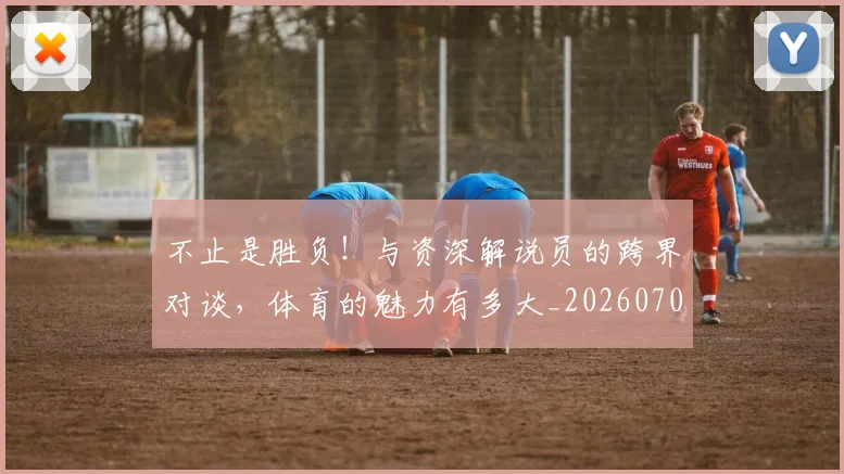 不止是胜负！与资深解说员的跨界对谈，体育的魅力有多大_20260702175144