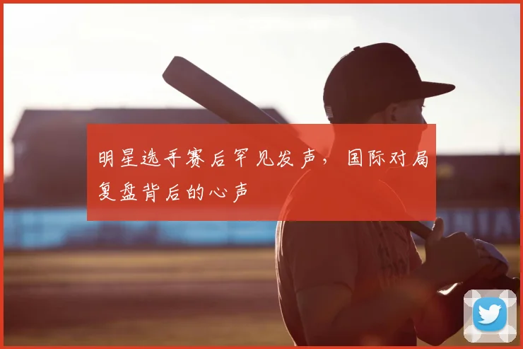 明星选手赛后罕见发声，国际对局复盘背后的心声