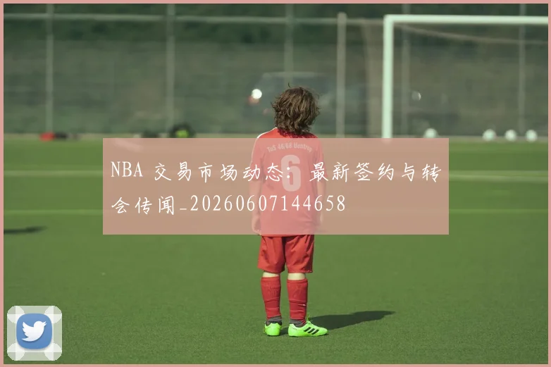 NBA 交易市场动态：最新签约与转会传闻_20260607144658
