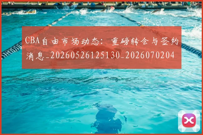 CBA自由市场动态：重磅转会与签约消息_20260526125130_20260702040821