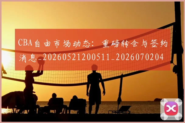 CBA自由市场动态：重磅转会与签约消息_20260521200511_20260702040820