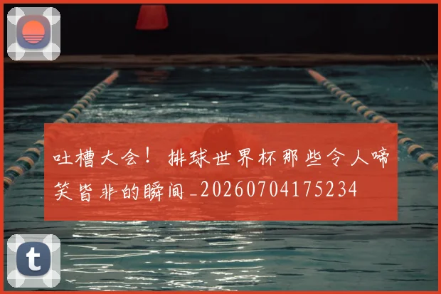 吐槽大会！排球世界杯那些令人啼笑皆非的瞬间_20260704175234