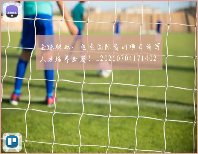 全球联动，电竞国际青训项目谱写人才培养新篇！_20260704171402