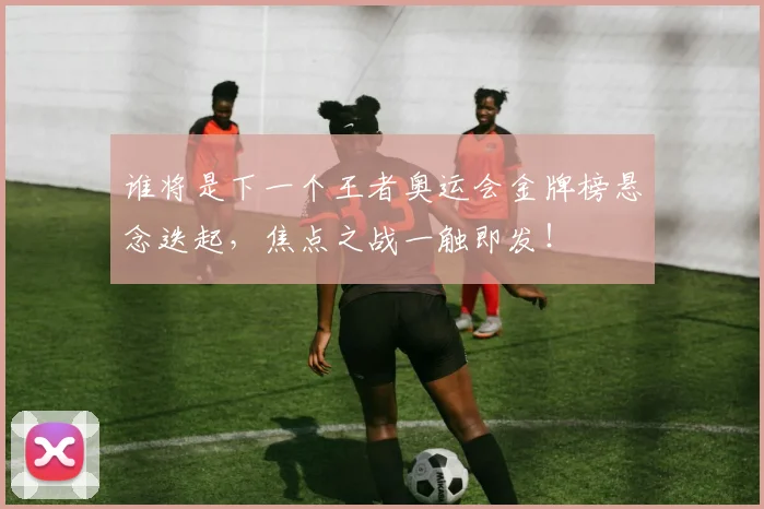 谁将是下一个王者奥运会金牌榜悬念迭起，焦点之战一触即发！