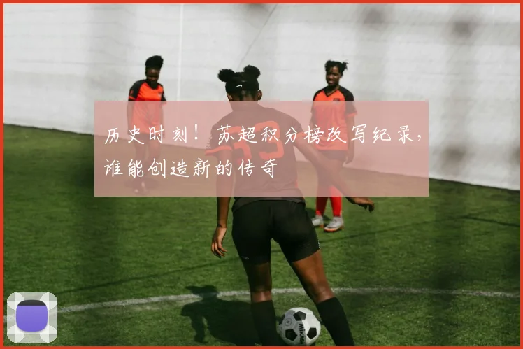 历史时刻！苏超积分榜改写纪录，谁能创造新的传奇