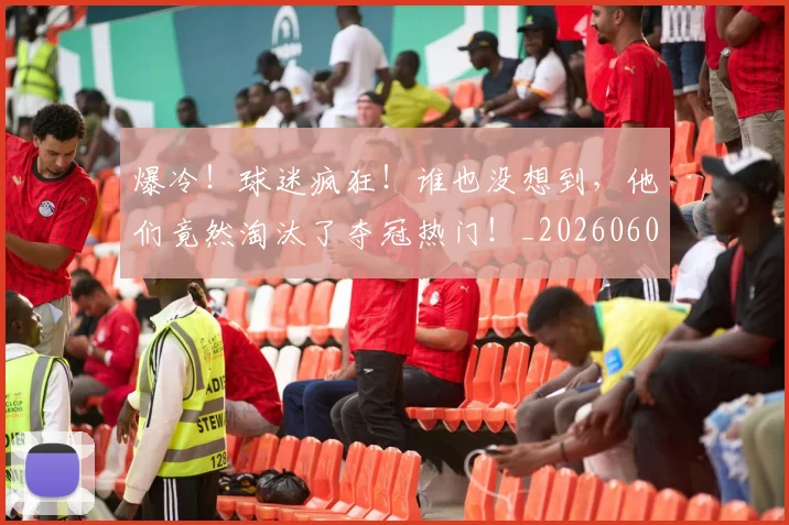 爆冷！球迷疯狂！谁也没想到，他们竟然淘汰了夺冠热门！_20260606150038