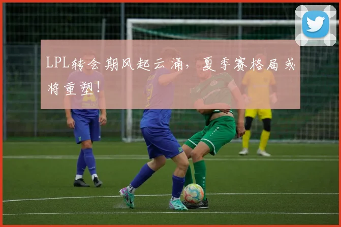 LPL转会期风起云涌，夏季赛格局或将重塑！