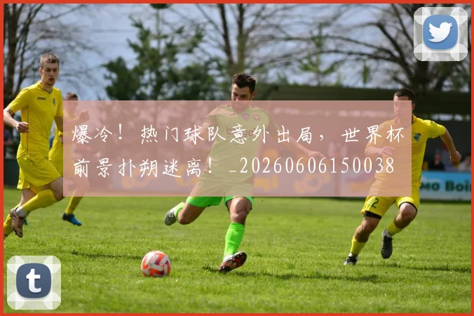 爆冷！热门球队意外出局，世界杯前景扑朔迷离！_20260606150038