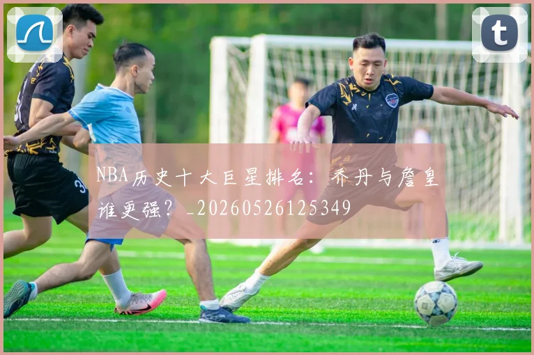 NBA历史十大巨星排名：乔丹与詹皇谁更强？_20260526125349