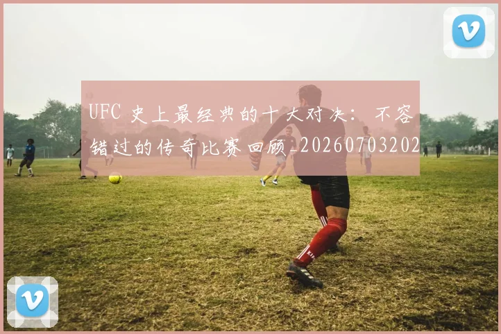 UFC 史上最经典的十大对决：不容错过的传奇比赛回顾_20260703202721