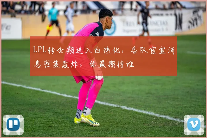 LPL转会期进入白热化，各队官宣消息密集轰炸，你最期待谁