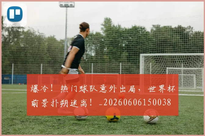 爆冷！热门球队意外出局，世界杯前景扑朔迷离！_20260606150038