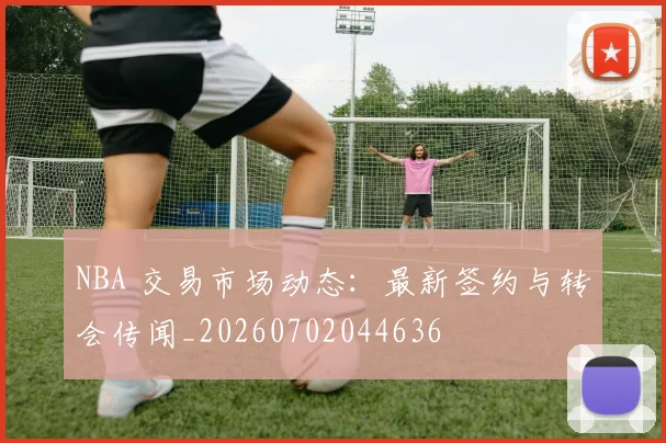 NBA 交易市场动态：最新签约与转会传闻_20260702044636