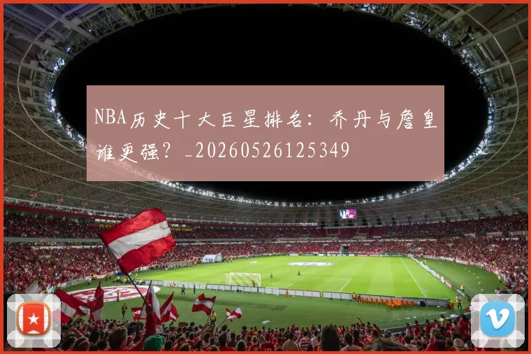 NBA历史十大巨星排名：乔丹与詹皇谁更强？_20260526125349