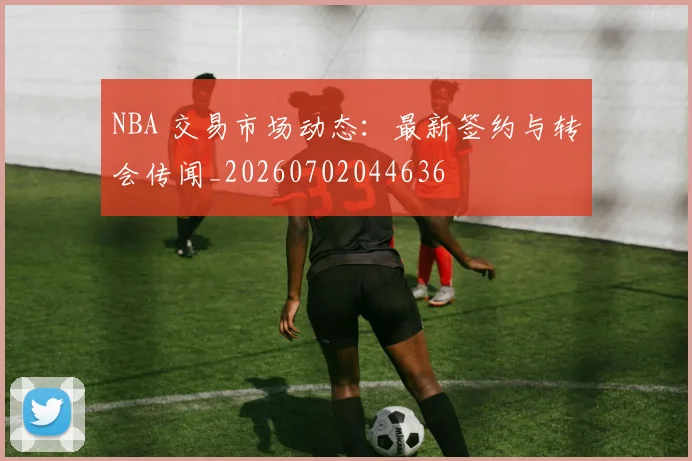 NBA 交易市场动态：最新签约与转会传闻_20260702044636