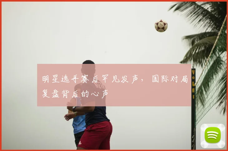 明星选手赛后罕见发声，国际对局复盘背后的心声