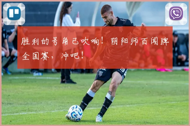 胜利的号角已吹响！阴阳师百闻牌全国赛，冲吧！