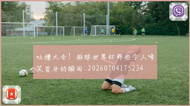 吐槽大会！排球世界杯那些令人啼笑皆非的瞬间_20260704175234