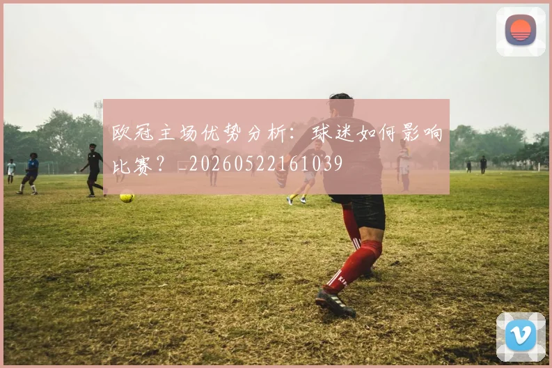 欧冠主场优势分析:球迷如何影响比赛?_20260522161039
