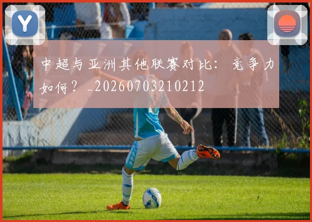中超与亚洲其他联赛对比：竞争力如何？_20260703210212