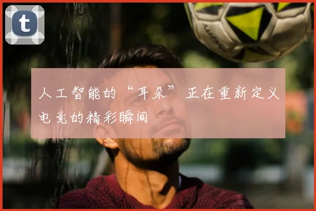 人工智能的“耳朵”正在重新定义电竞的精彩瞬间